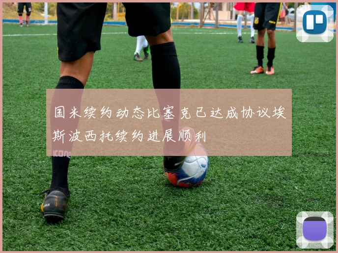 国米续约动态比塞克已达成协议埃斯波西托续约进展顺利